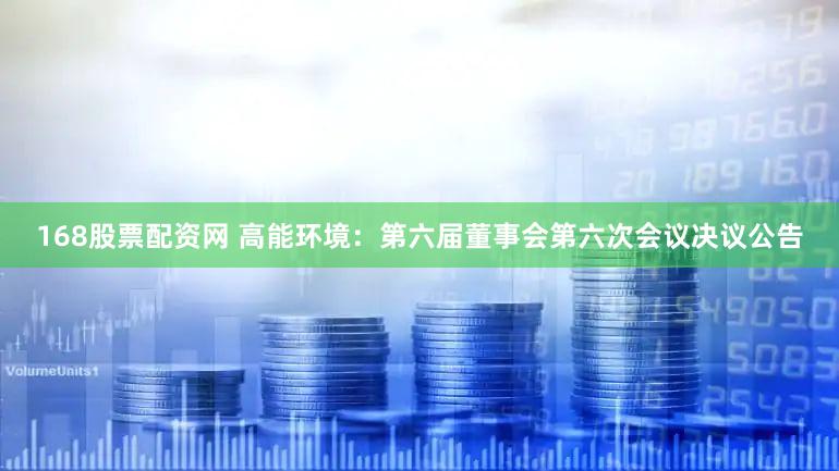 168股票配资网 高能环境：第六届董事会第六次会议决议公告