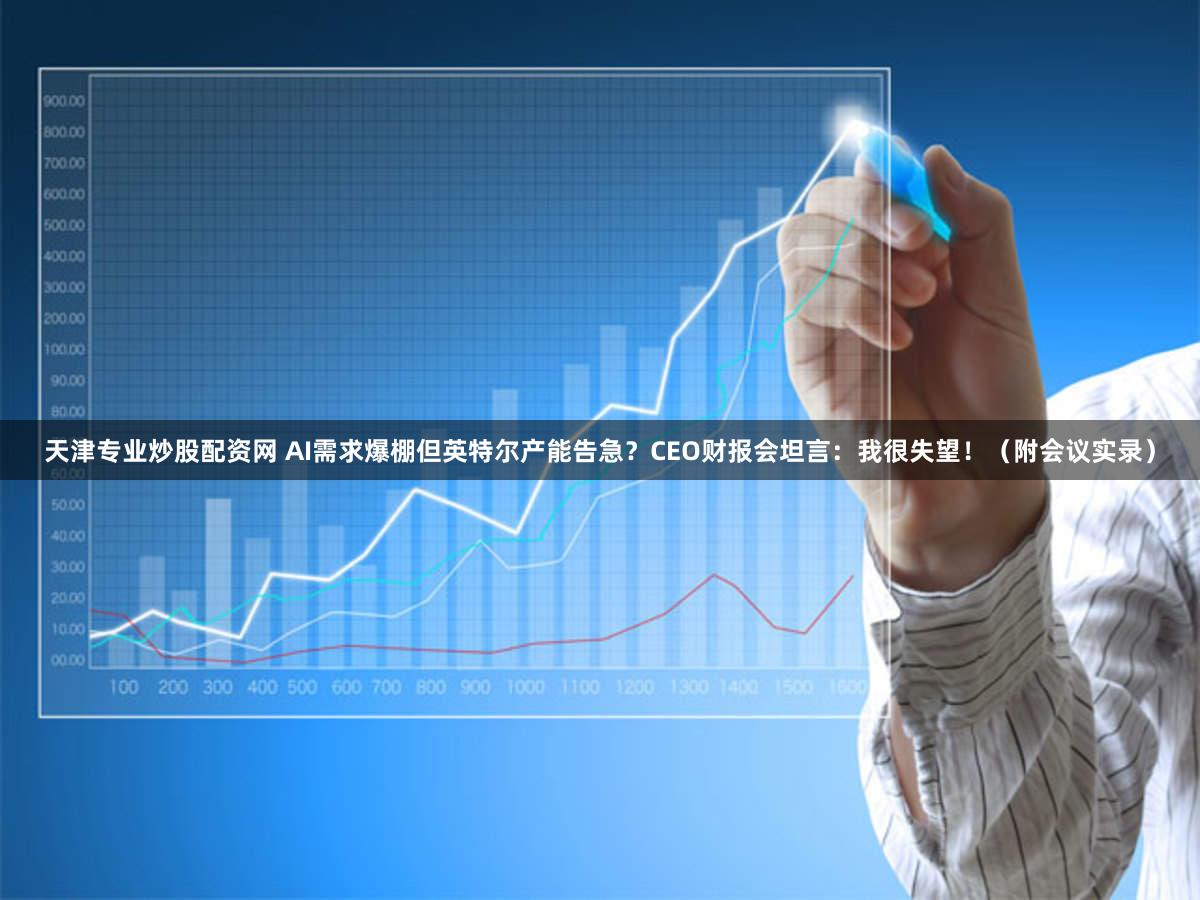 天津专业炒股配资网 AI需求爆棚但英特尔产能告急？CEO财报会坦言：我很失望！（附会议实录）