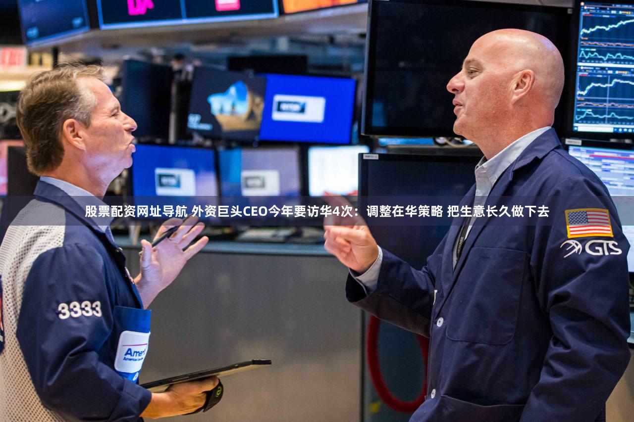 股票配资网址导航 外资巨头CEO今年要访华4次：调整在华策略 把生意长久做下去