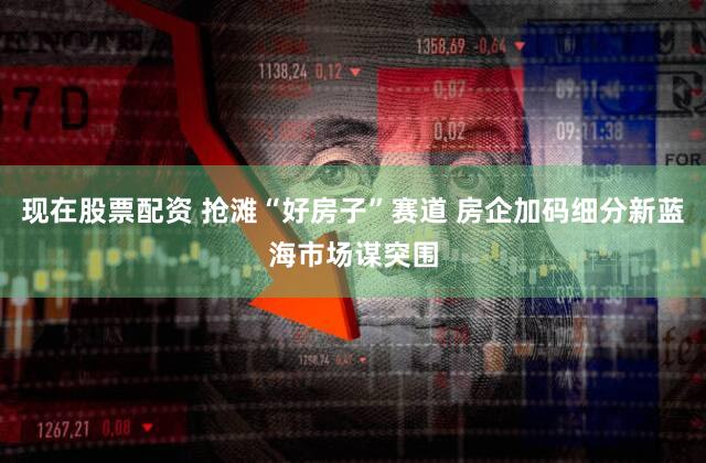 现在股票配资 抢滩“好房子”赛道 房企加码细分新蓝海市场谋突围