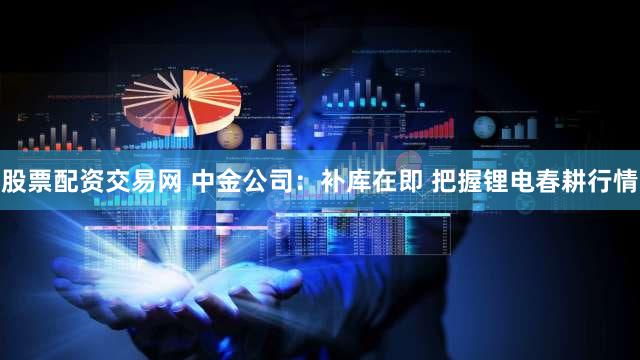 股票配资交易网 中金公司：补库在即 把握锂电春耕行情