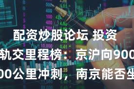 配资炒股论坛 投资 全国城市轨交里程榜：京沪向900公里冲刺，南京能否坐稳第七？