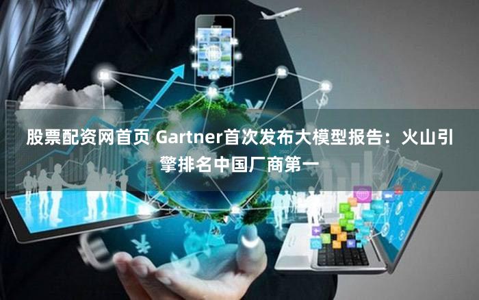 股票配资网首页 Gartner首次发布大模型报告：火山引擎排名中国厂商第一