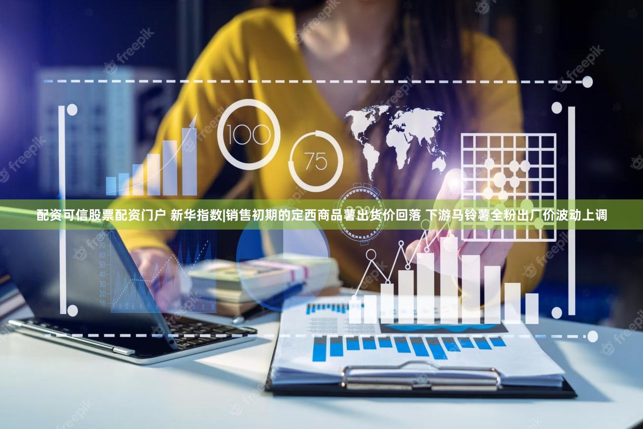 配资可信股票配资门户 新华指数|销售初期的定西商品薯出货价回落 下游马铃薯全粉出厂价波动上调