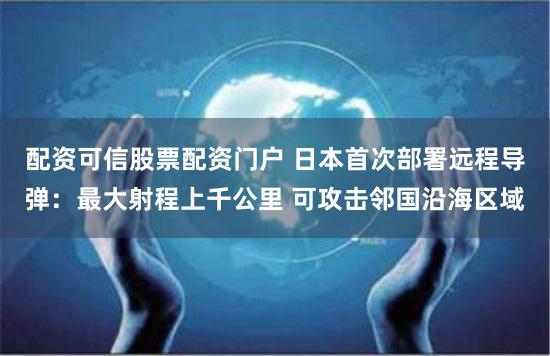 配资可信股票配资门户 日本首次部署远程导弹：最大射程上千公里 可攻击邻国沿海区域
