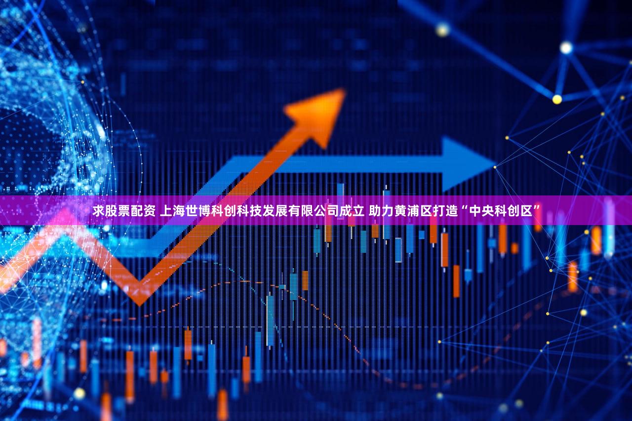 求股票配资 上海世博科创科技发展有限公司成立 助力黄浦区打造“中央科创区”