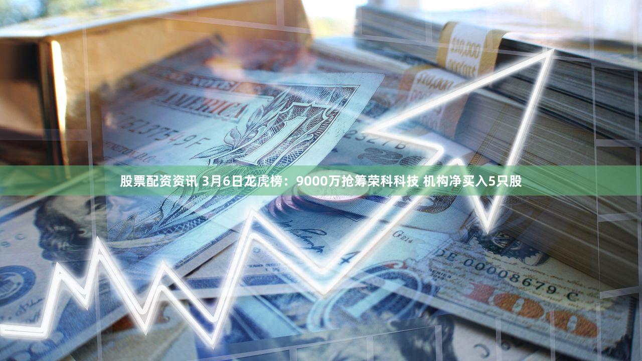 股票配资资讯 3月6日龙虎榜：9000万抢筹荣科科技 机构净买入5只股