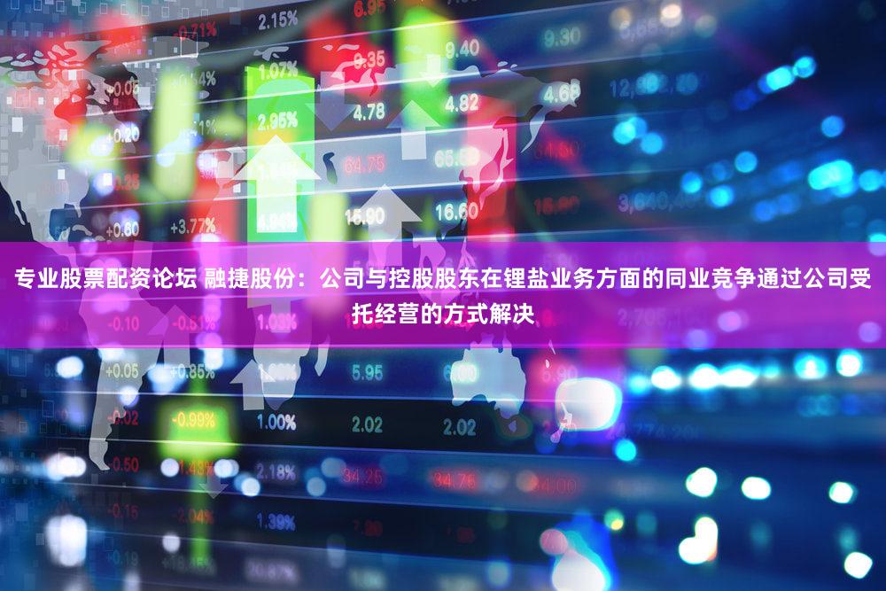 专业股票配资论坛 融捷股份：公司与控股股东在锂盐业务方面的同业竞争通过公司受托经营的方式解决