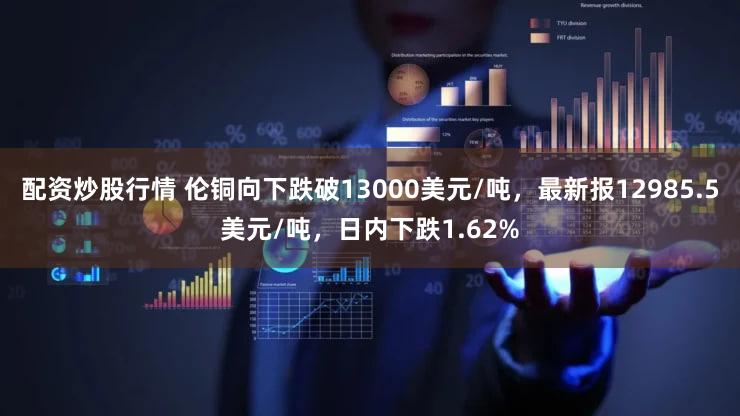 配资炒股行情 伦铜向下跌破13000美元/吨，最新报12985.5美元/吨，日内下跌1.62%