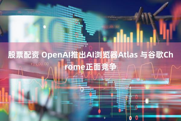 股票配资 OpenAI推出AI浏览器Atlas 与谷歌Chrome正面竞争