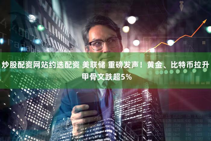 炒股配资网站约选配资 美联储 重磅发声!黄金、比特币拉升 甲骨文跌超5%
