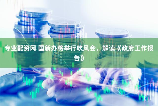 专业配资网 国新办将举行吹风会，解读《政府工作报告》
