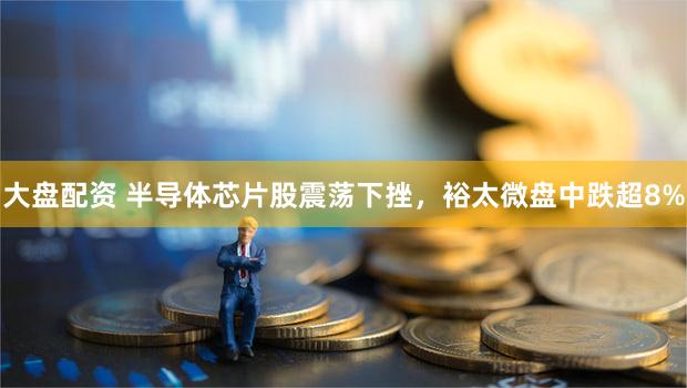 大盘配资 半导体芯片股震荡下挫，裕太微盘中跌超8%