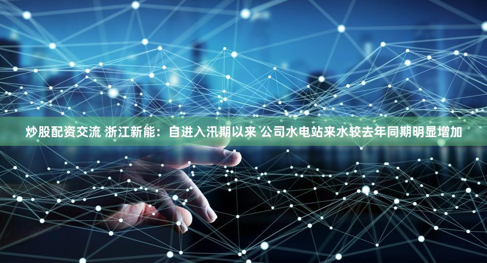 炒股配资交流 浙江新能：自进入汛期以来 公司水电站来水较去年同期明显增加