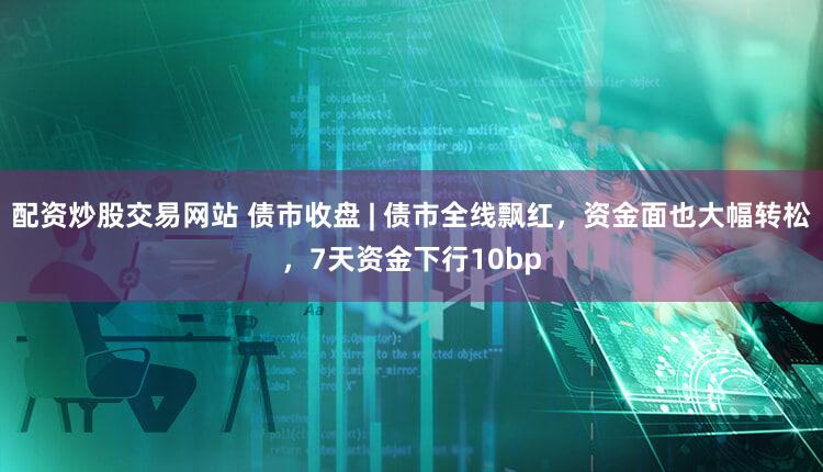 配资炒股交易网站 债市收盘 | 债市全线飘红，资金面也大幅转松，7天资金下行10bp