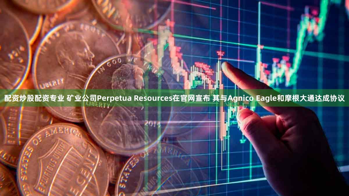 配资炒股配资专业 矿业公司Perpetua Resources在官网宣布 其与Agnico Eagle和摩根大通达成协议