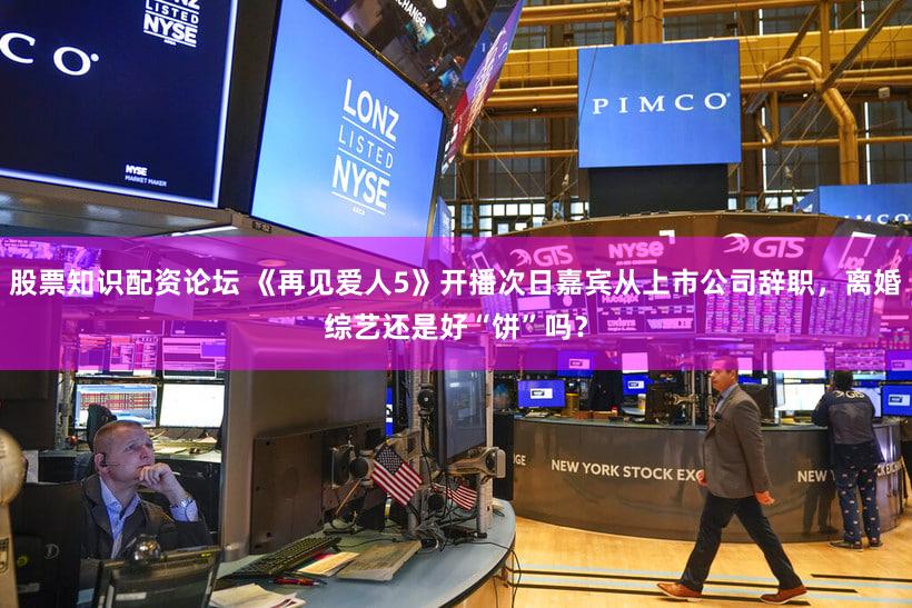 股票知识配资论坛 《再见爱人5》开播次日嘉宾从上市公司辞职，离婚综艺还是好“饼”吗？