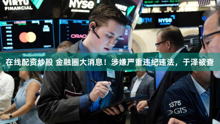 在线配资炒股 金融圈大消息！涉嫌严重违纪违法，于泽被查