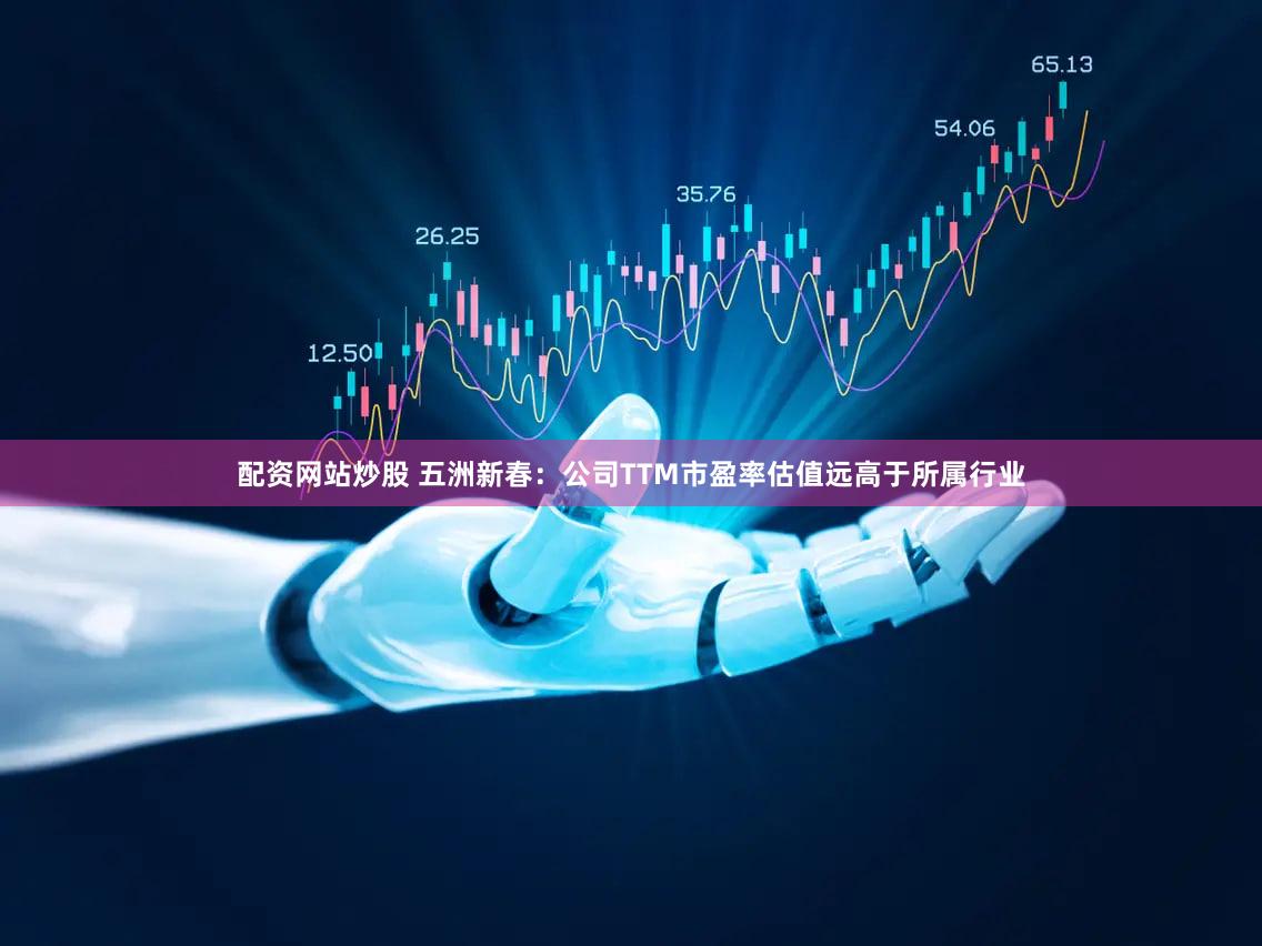 配资网站炒股 五洲新春：公司TTM市盈率估值远高于所属行业