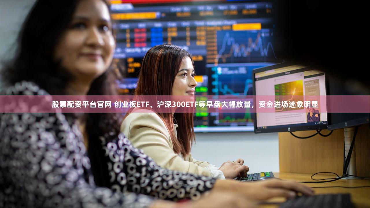 股票配资平台官网 创业板ETF、沪深300ETF等早盘大幅放量，资金进场迹象明显