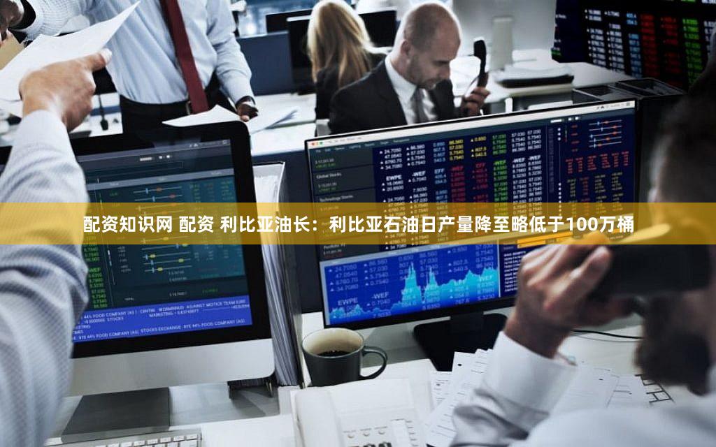 配资知识网 配资 利比亚油长：利比亚石油日产量降至略低于100万桶