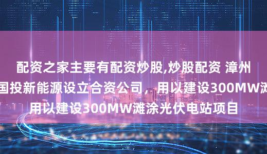 配资之家主要有配资炒股,炒股配资 漳州发展：子公司与国投新能源设立合资公司，用以建设300MW滩涂光伏电站项目