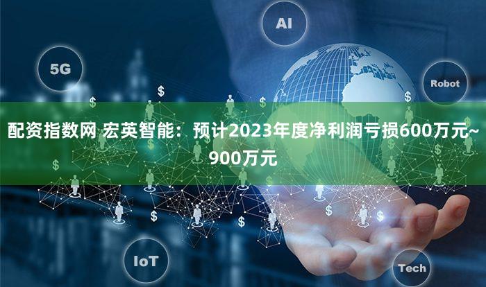 配资指数网 宏英智能：预计2023年度净利润亏损600万元~900万元
