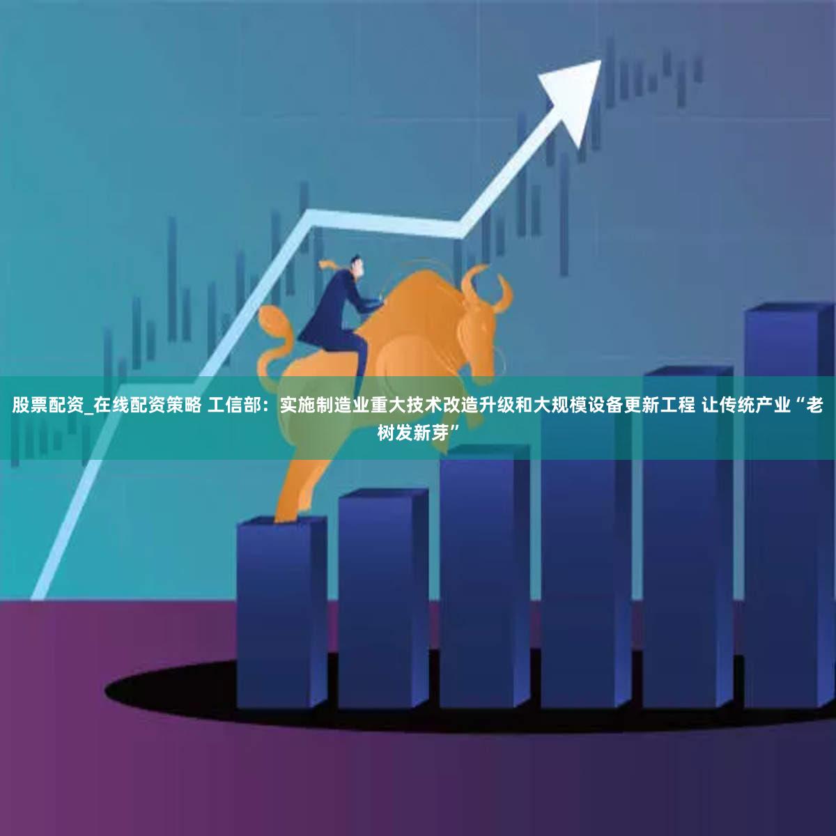 股票配资_在线配资策略 工信部：实施制造业重大技术改造升级和大规模设备更新工程 让传统产业“老树发新芽”