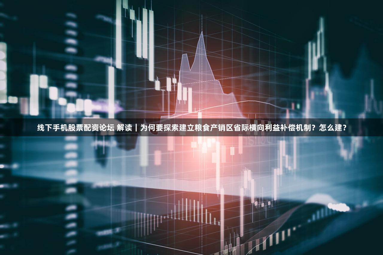 线下手机股票配资论坛 解读｜为何要探索建立粮食产销区省际横向利益补偿机制？怎么建？