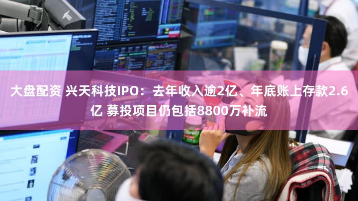 大盘配资 兴天科技IPO：去年收入逾2亿、年底账上存款2.6亿 募投项目仍包括8800万补流