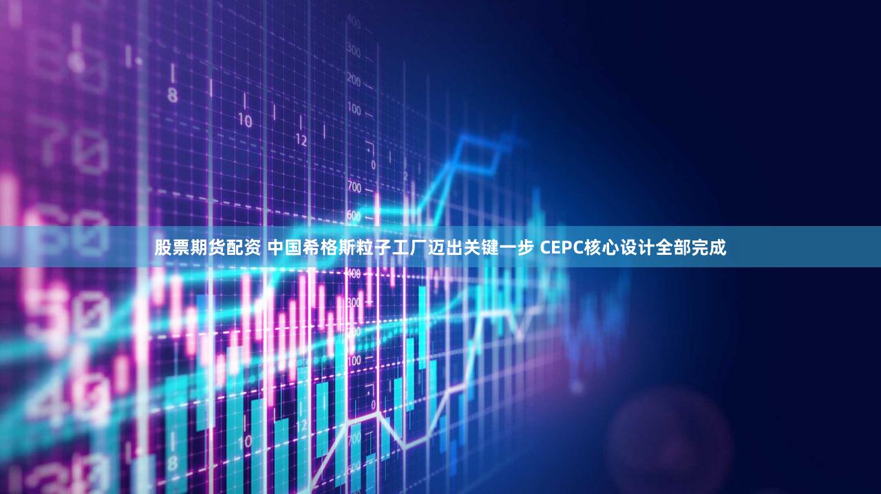 股票期货配资 中国希格斯粒子工厂迈出关键一步 CEPC核心设计全部完成