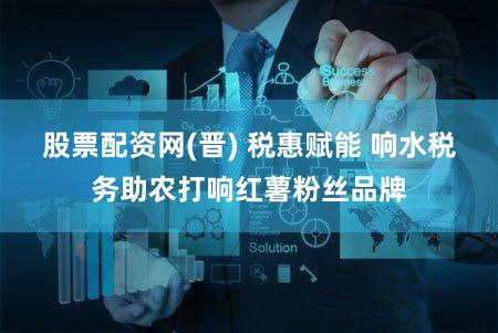 股票配资网(晋) 税惠赋能 响水税务助农打响红薯粉丝品牌