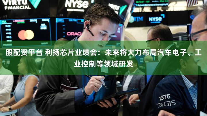 股配资平台 利扬芯片业绩会:未来将大力布局汽车电子、工业控制等领域研发