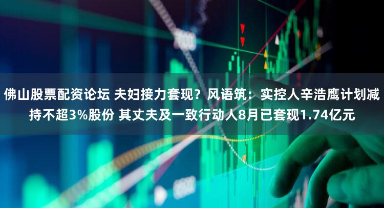 佛山股票配资论坛 夫妇接力套现？风语筑：实控人辛浩鹰计划减持不超3%股份 其丈夫及一致行动人8月已套现1.74亿元