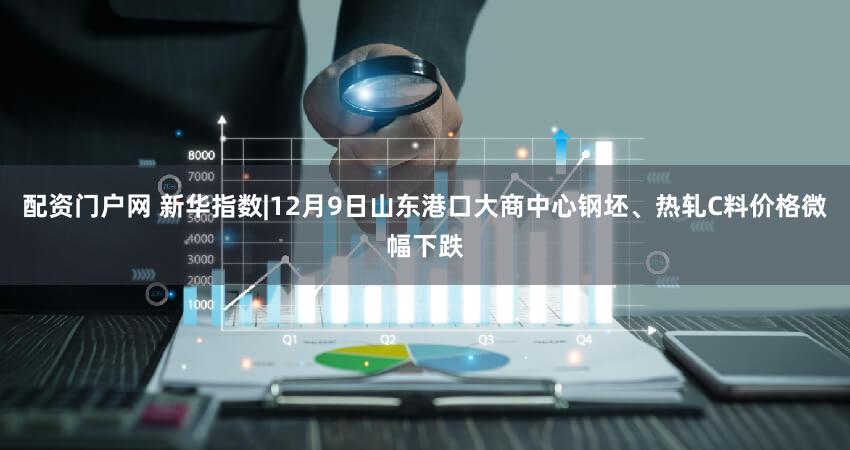配资门户网 新华指数|12月9日山东港口大商中心钢坯、热轧C料价格微幅下跌
