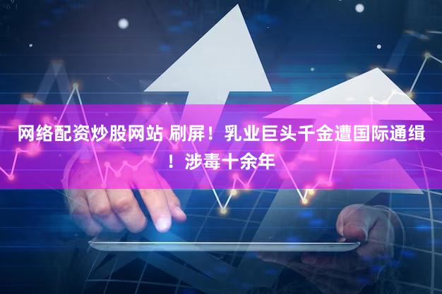 网络配资炒股网站 刷屏！乳业巨头千金遭国际通缉！涉毒十余年