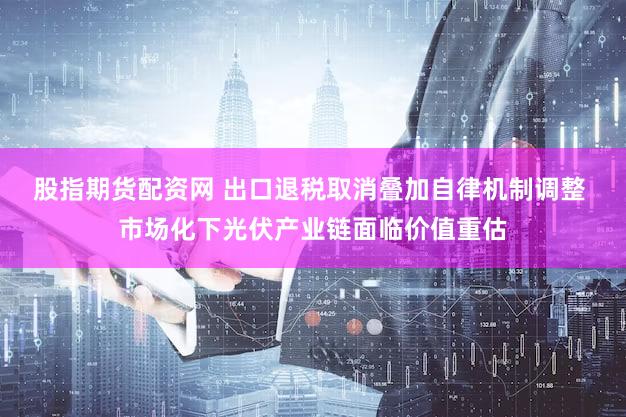 股指期货配资网 出口退税取消叠加自律机制调整 市场化下光伏产业链面临价值重估