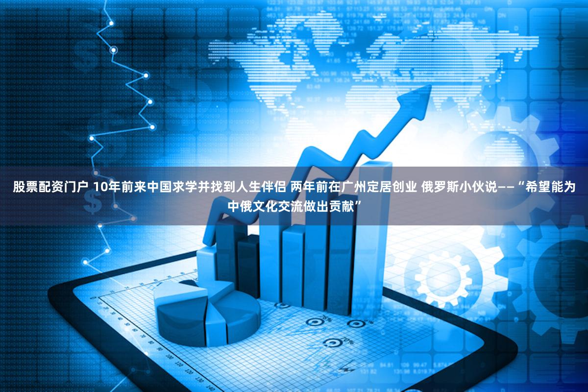 股票配资门户 10年前来中国求学并找到人生伴侣 两年前在广州定居创业 俄罗斯小伙说——“希望能为中俄文化交流做出贡献”
