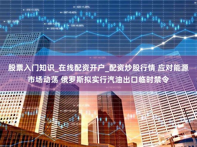 股票入门知识_在线配资开户_配资炒股行情 应对能源市场动荡 俄罗斯拟实行汽油出口临时禁令