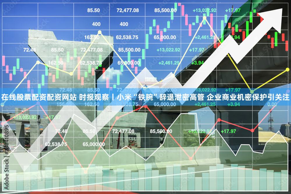 在线股票配资配资网站 时报观察丨小米“铁腕”辞退泄密高管 企业商业机密保护引关注