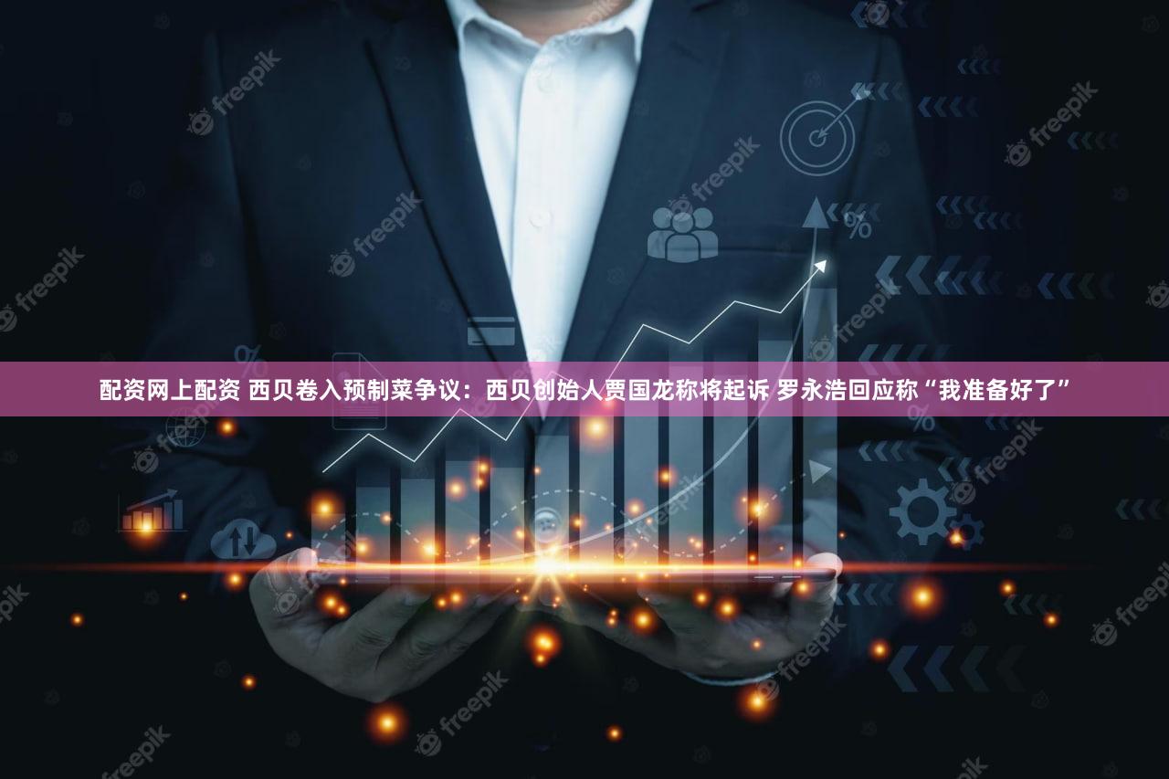 配资网上配资 西贝卷入预制菜争议：西贝创始人贾国龙称将起诉 罗永浩回应称“我准备好了”