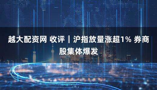越大配资网 收评｜沪指放量涨超1% 券商股集体爆发