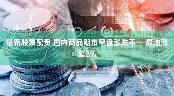 最新股票配资 国内商品期市早盘涨跌不一 原油涨超2%
