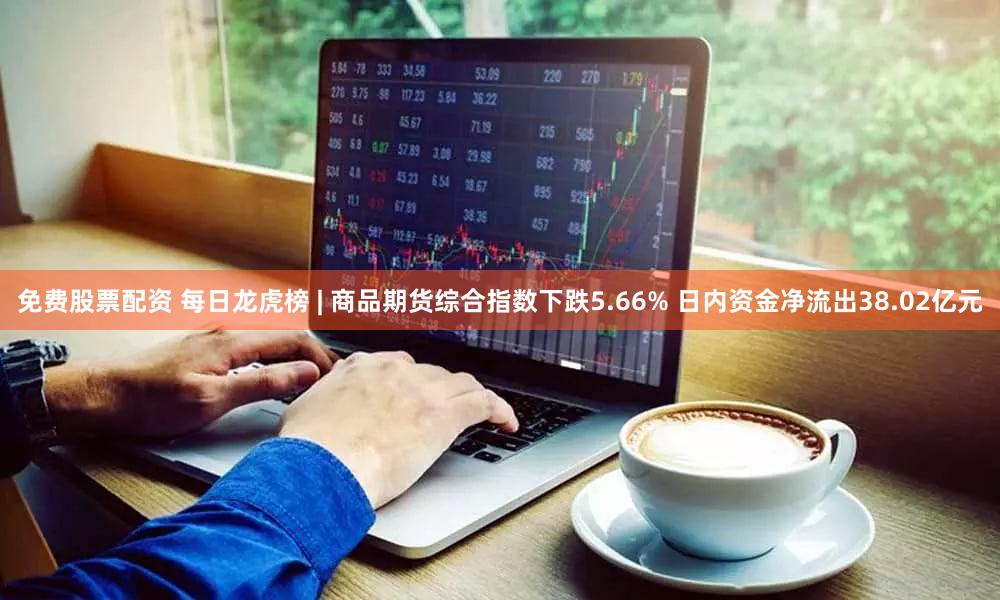 免费股票配资 每日龙虎榜 | 商品期货综合指数下跌5.66% 日内资金净流出38.02亿元