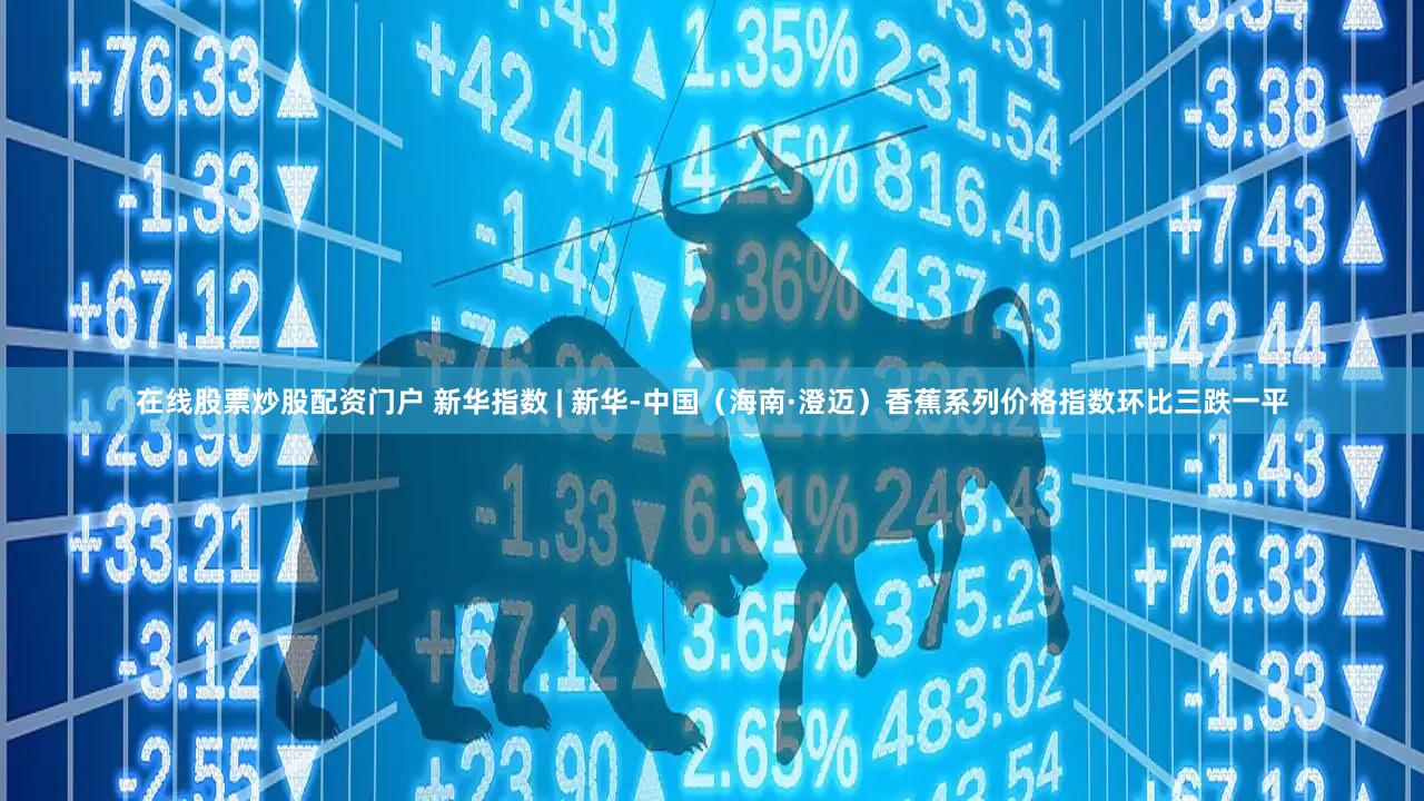 在线股票炒股配资门户 新华指数 | 新华-中国（海南·澄迈）香蕉系列价格指数环比三跌一平
