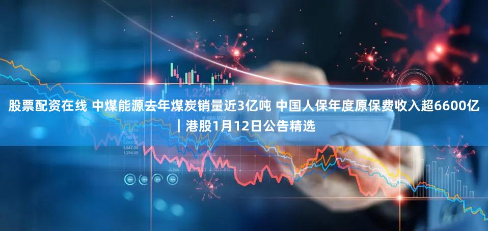 股票配资在线 中煤能源去年煤炭销量近3亿吨 中国人保年度原保费收入超6600亿｜港股1月12日公告精选