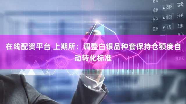 在线配资平台 上期所：调整白银品种套保持仓额度自动转化标准
