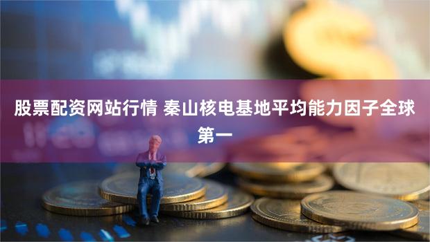 股票配资网站行情 秦山核电基地平均能力因子全球第一