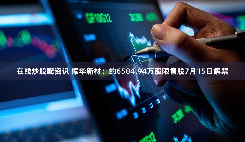 在线炒股配资识 振华新材：约6584.94万股限售股7月15日解禁