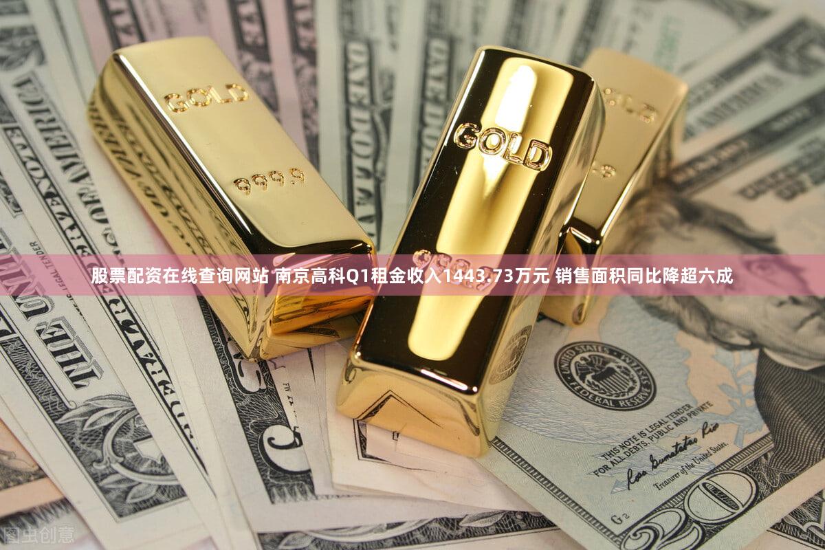 股票配资在线查询网站 南京高科Q1租金收入1443.73万元 销售面积同比降超六成